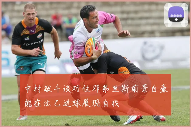 中村敬斗谈对位邓弗里斯前景自豪能在法乙进球展现自我