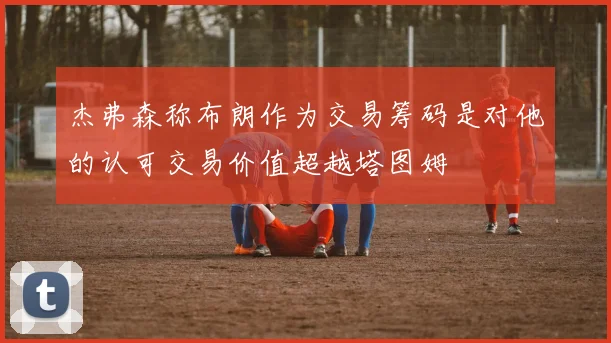 杰弗森称布朗作为交易筹码是对他的认可交易价值超越塔图姆