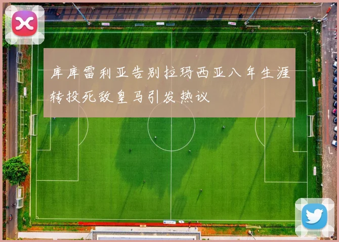 库库雷利亚告别拉玛西亚八年生涯转投死敌皇马引发热议