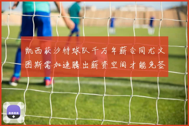 凯西获沙特球队千万年薪合同尤文图斯需加速腾出薪资空间才能免签