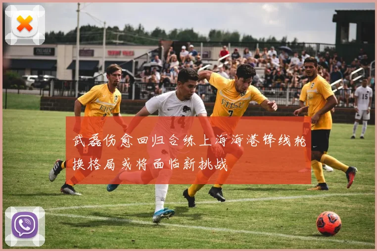 武磊伤愈回归合练上海海港锋线轮换格局或将面临新挑战