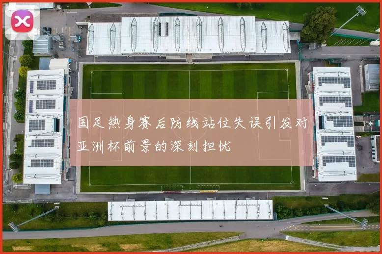 国足热身赛后防线站位失误引发对亚洲杯前景的深刻担忧