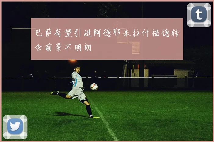 巴萨有望引进阿德耶米拉什福德转会前景不明朗