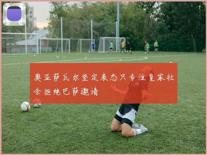奥亚萨瓦尔坚定表态只专注皇家社会拒绝巴萨邀请