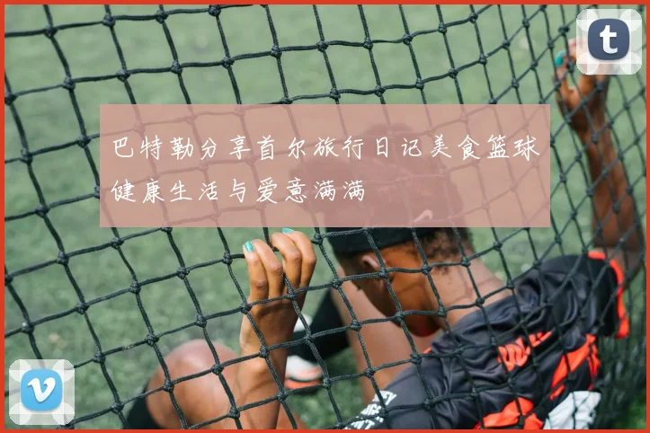 巴特勒分享首尔旅行日记美食篮球健康生活与爱意满满