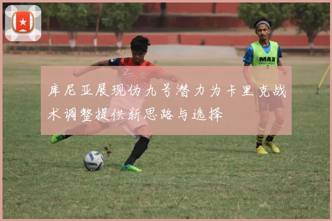 库尼亚展现伪九号潜力为卡里克战术调整提供新思路与选择